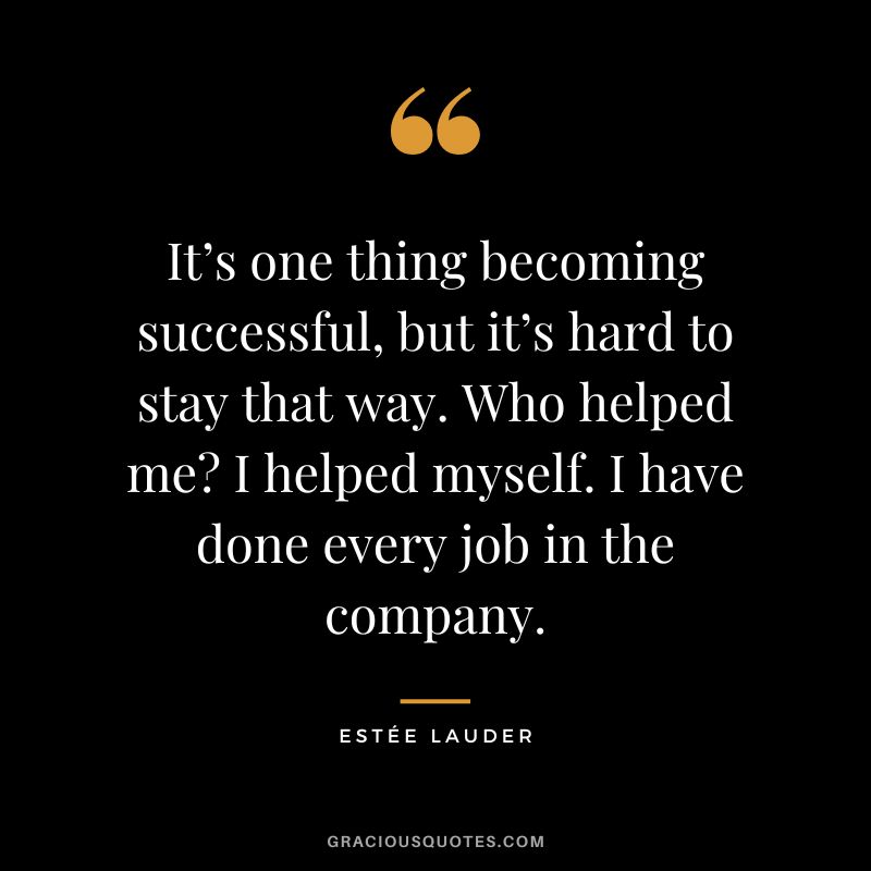 It’s one thing becoming successful, but it’s hard to stay that way. Who helped me I helped myself. I have done every job in the company.