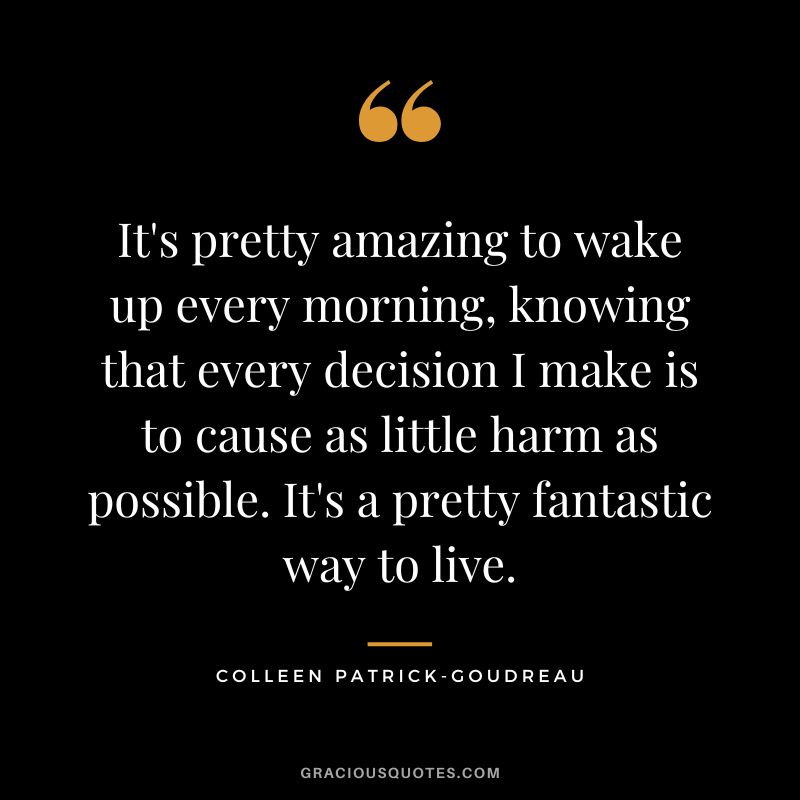 It's pretty amazing to wake up every morning, knowing that every decision I make is to cause as little harm as possible. It's a pretty fantastic way to live. - Colleen Patrick-Goudreau
