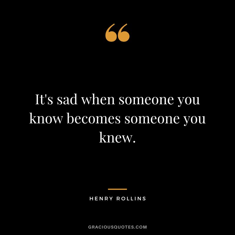 It's sad when someone you know becomes someone you knew. - Henry Rollins