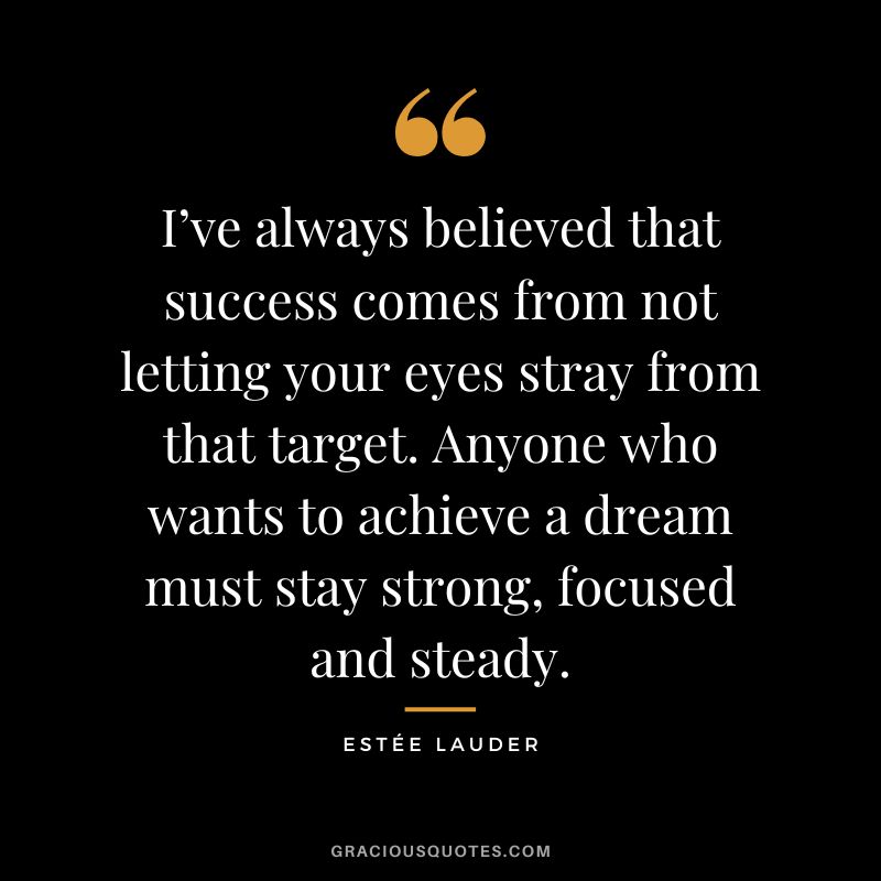 I’ve always believed that success comes from not letting your eyes stray from that target. Anyone who wants to achieve a dream must stay strong, focused and steady.