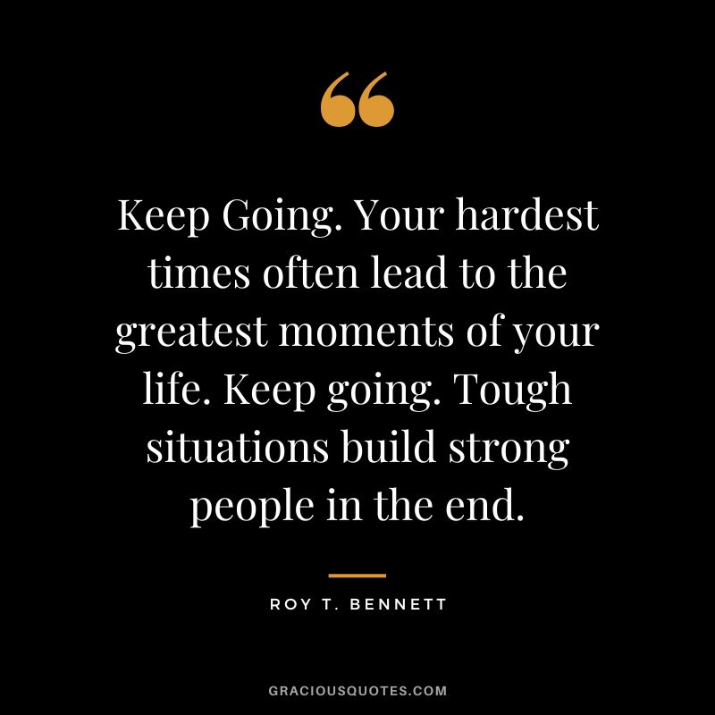 Keep Going. Your hardest times often lead to the greatest moments of your life. Keep going. Tough situations build strong people in the end. - Roy T. Bennett
