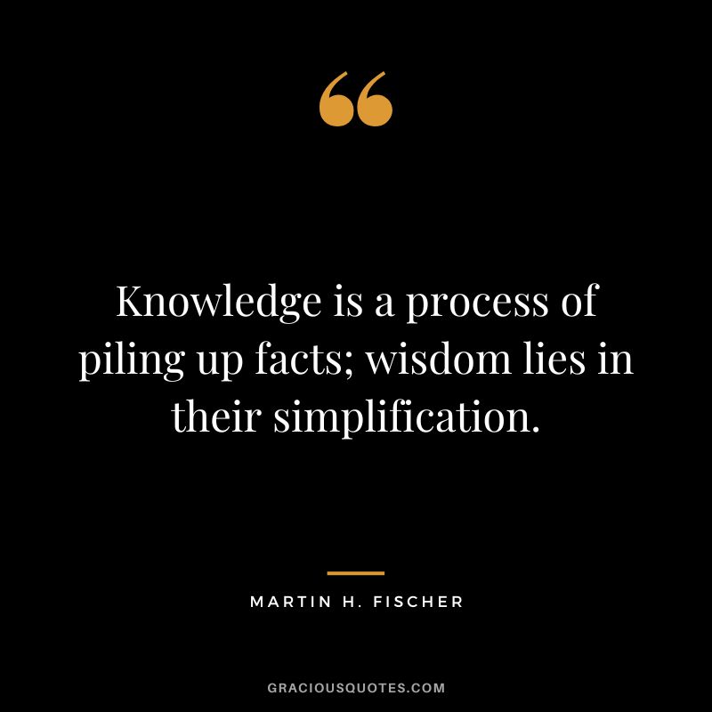 Knowledge is a process of piling up facts; wisdom lies in their simplification. - Martin H. Fischer