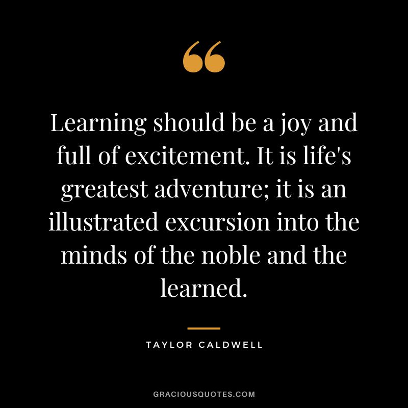 Learning should be a joy and full of excitement. It is life's greatest adventure; it is an illustrated excursion into the minds of the noble and the learned. - Taylor Caldwell