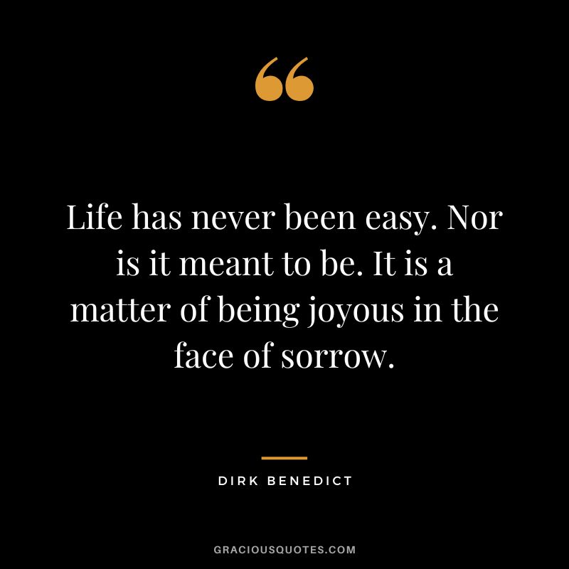 Life has never been easy. Nor is it meant to be. It is a matter of being joyous in the face of sorrow. - Dirk Benedict