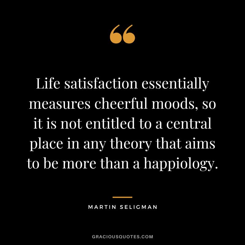 Life satisfaction essentially measures cheerful moods, so it is not entitled to a central place in any theory that aims to be more than a happiology. - Martin Seligman