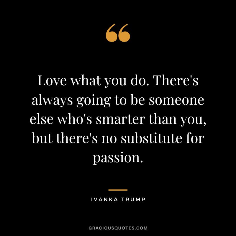 Love what you do. There's always going to be someone else who's smarter than you, but there's no substitute for passion.