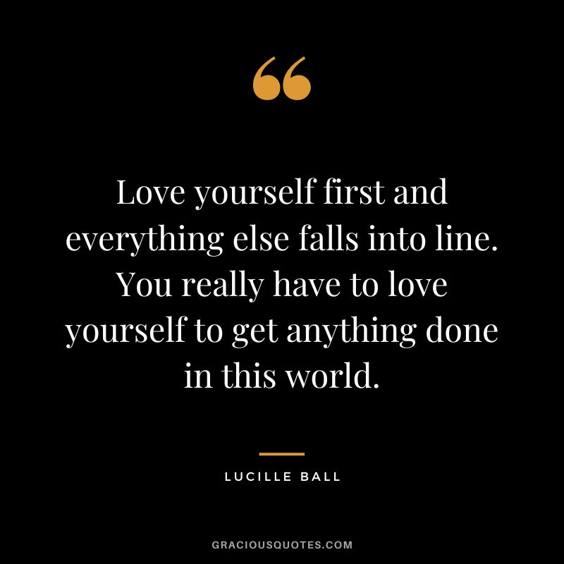 Love yourself first and everything else falls into line. You really have to love yourself to get anything done in this world.