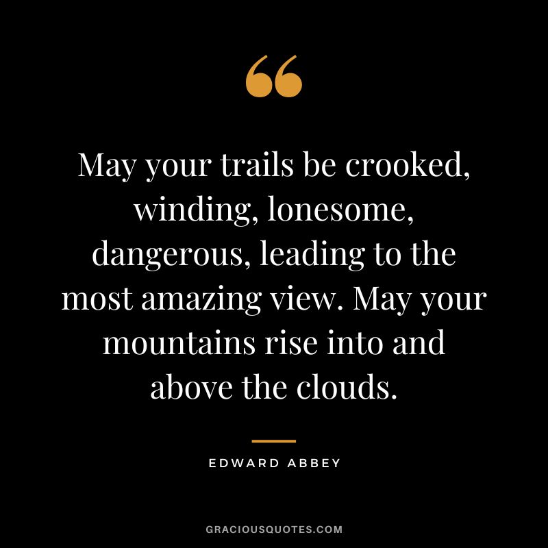 May your trails be crooked, winding, lonesome, dangerous, leading to the most amazing view. May your mountains rise into and above the clouds. - Edward Abbey