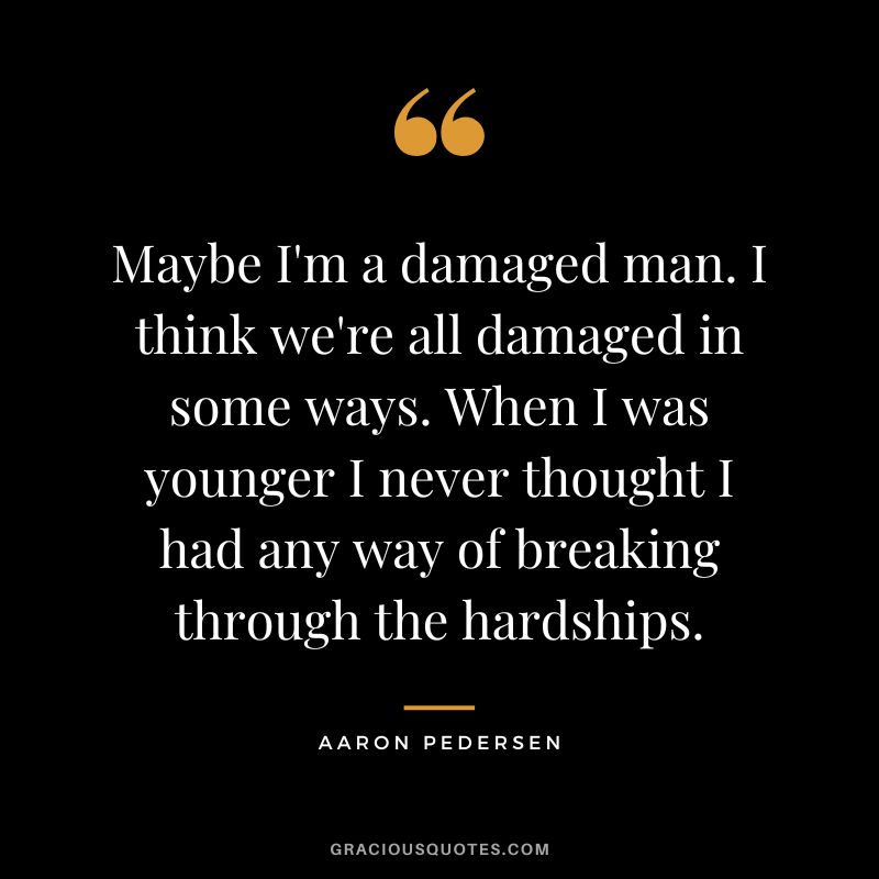 Maybe I'm a damaged man. I think we're all damaged in some ways. When I was younger I never thought I had any way of breaking through the hardships. - Aaron Pedersen