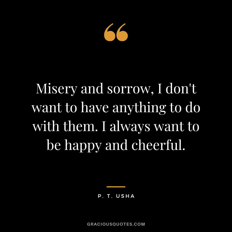 Misery and sorrow, I don't want to have anything to do with them. I always want to be happy and cheerful. - P. T. Usha