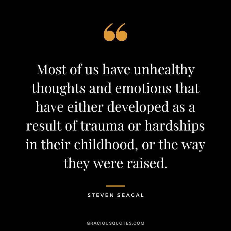 Most of us have unhealthy thoughts and emotions that have either developed as a result of trauma or hardships in their childhood, or the way they were raised. - Steven Seagal