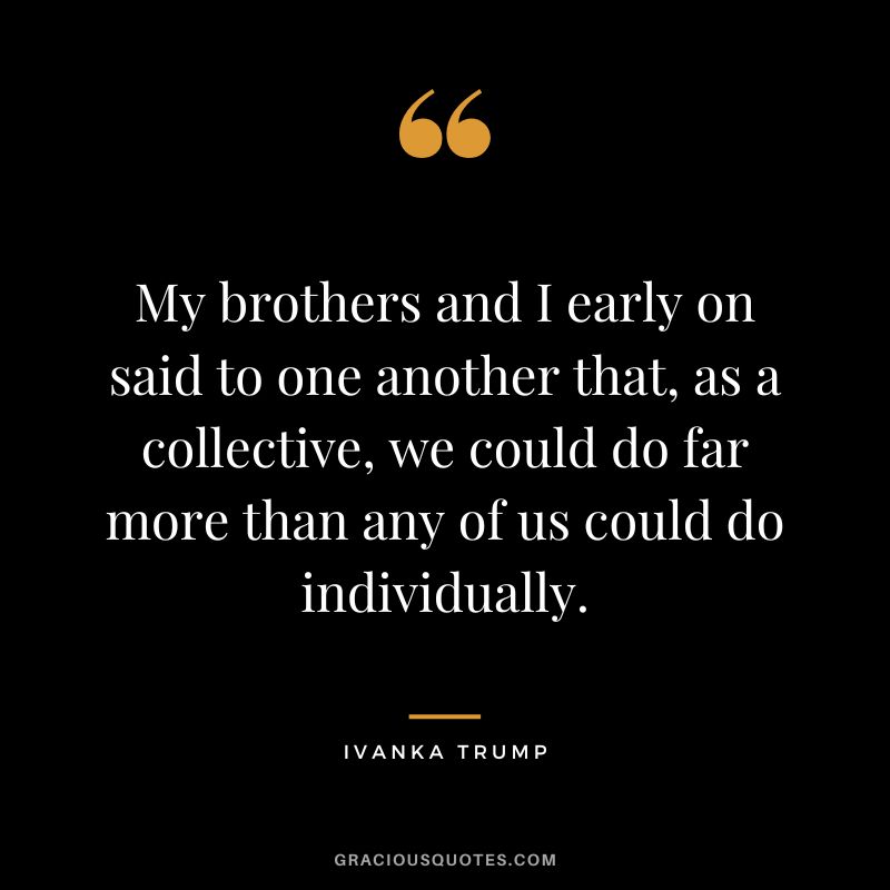 My brothers and I early on said to one another that, as a collective, we could do far more than any of us could do individually.
