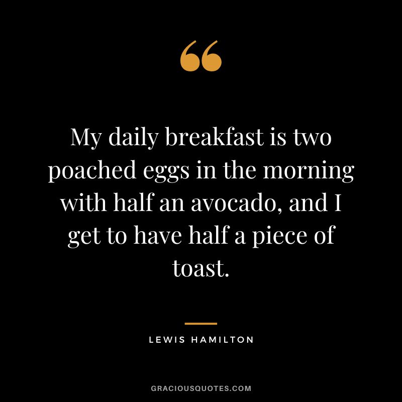 My daily breakfast is two poached eggs in the morning with half an avocado, and I get to have half a piece of toast. - Lewis Hamilton