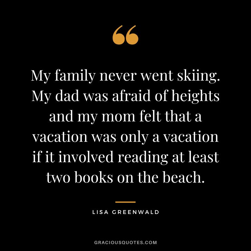 My family never went skiing. My dad was afraid of heights and my mom felt that a vacation was only a vacation if it involved reading at least two books on the beach. - Lisa Greenwald
