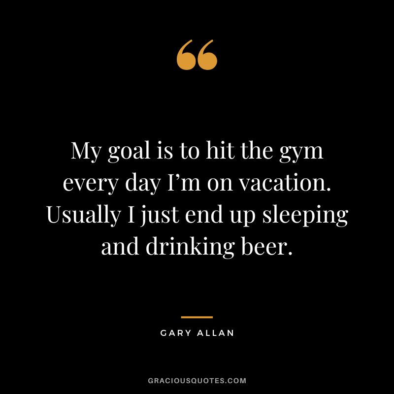 My goal is to hit the gym every day I’m on vacation. Usually I just end up sleeping and drinking beer. - Gary Allan