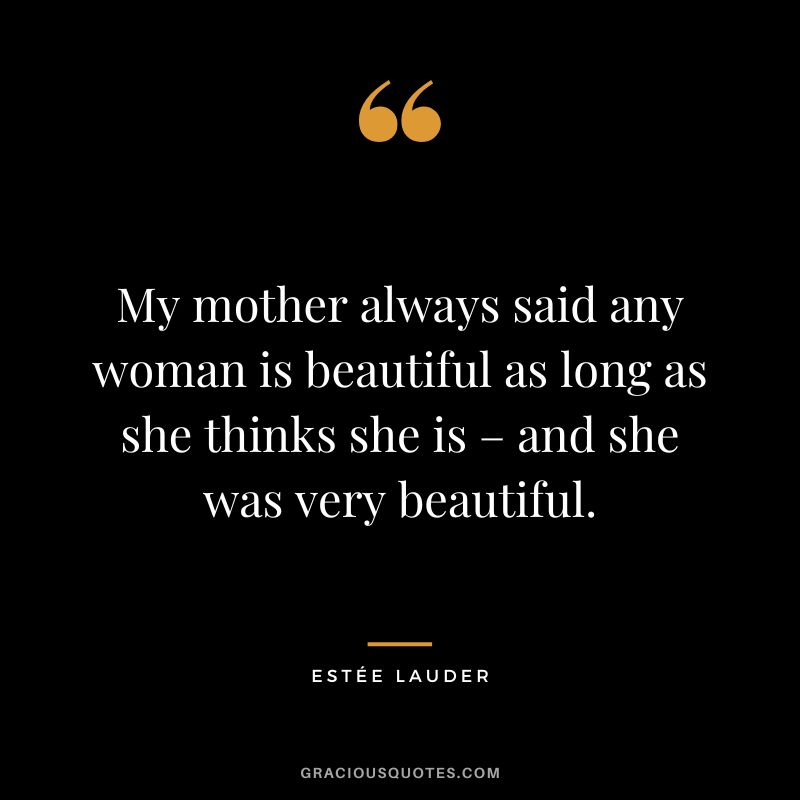 My mother always said any woman is beautiful as long as she thinks she is – and she was very beautiful.