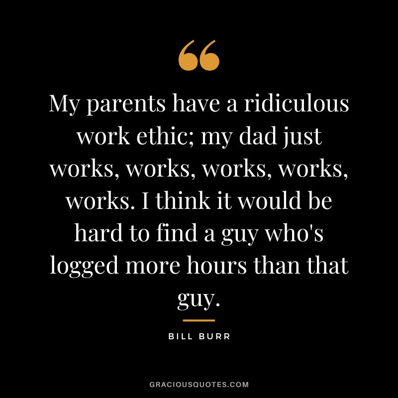 My parents have a ridiculous work ethic; my dad just works, works, works, works, works. I think it would be hard to find a guy who's logged more hours than that guy. - Bill Burr