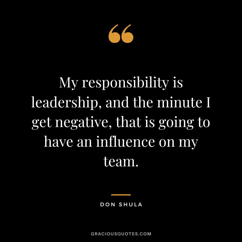 My responsibility is leadership, and the minute I get negative, that is going to have an influence on my team.