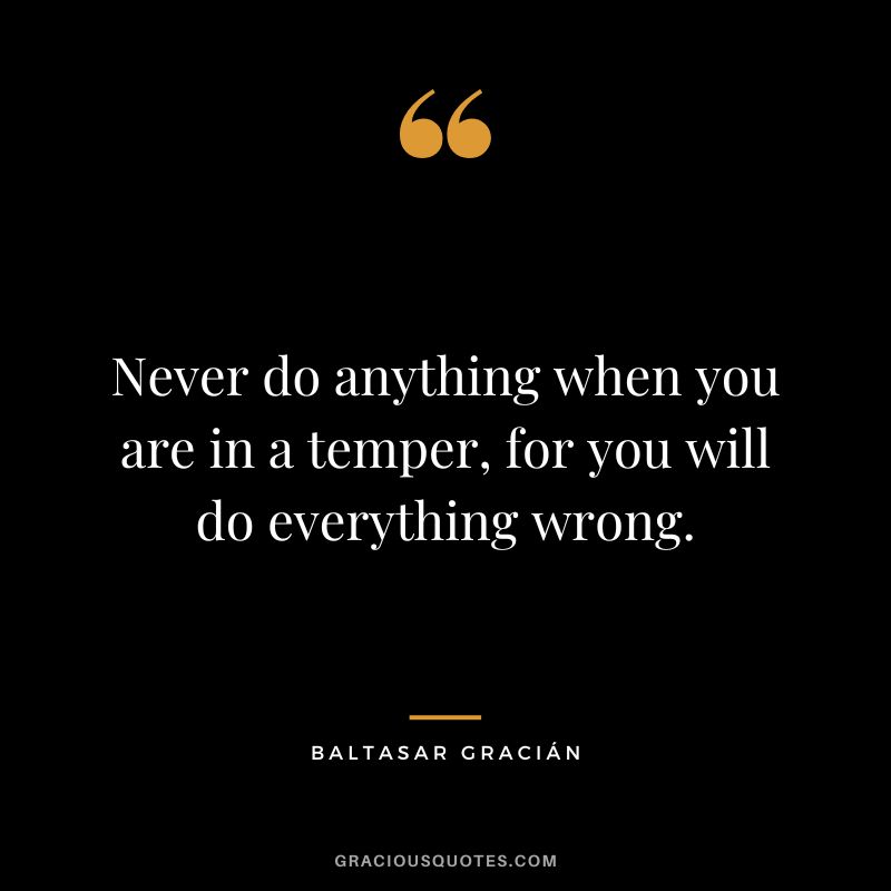 Never do anything when you are in a temper, for you will do everything wrong.