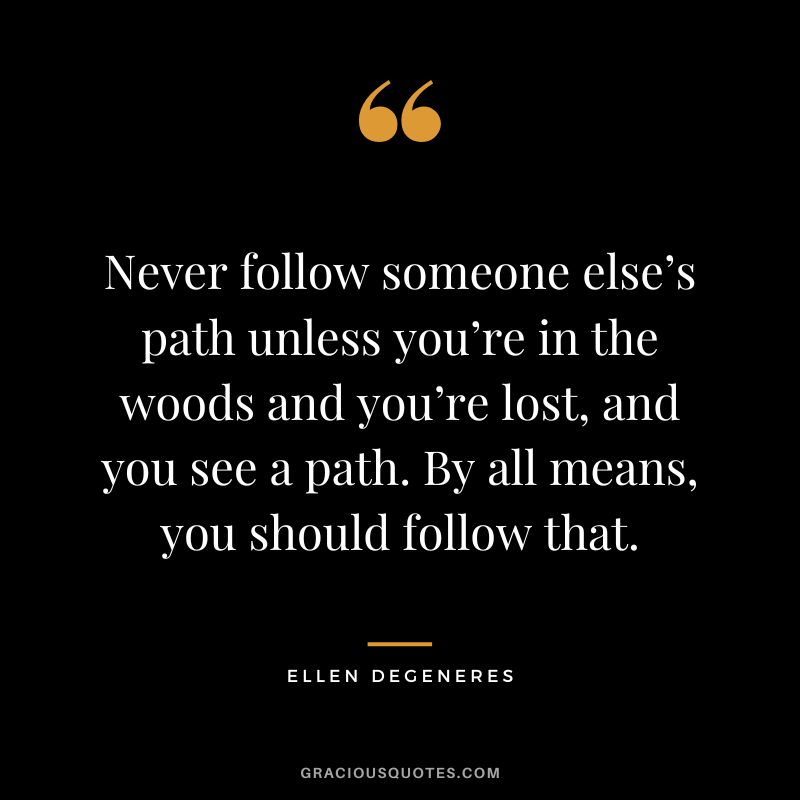 Never follow someone else’s path unless you’re in the woods and you’re lost, and you see a path. By all means, you should follow that. - Ellen Degeneres