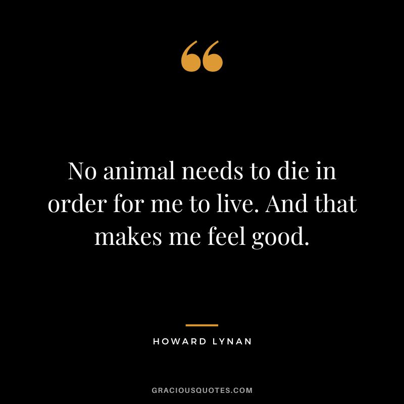 No animal needs to die in order for me to live. And that makes me feel good. - Howard Lynan