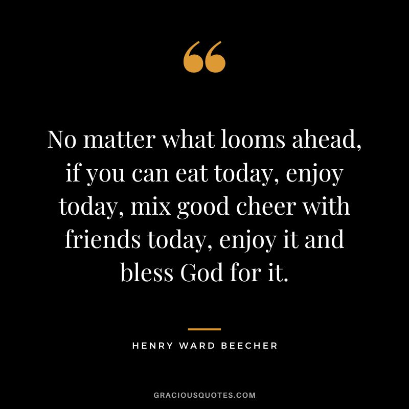 No matter what looms ahead, if you can eat today, enjoy today, mix good cheer with friends today, enjoy it and bless God for it. - Henry Ward Beecher