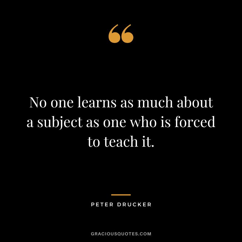 No one learns as much about a subject as one who is forced to teach it. - Peter Drucker