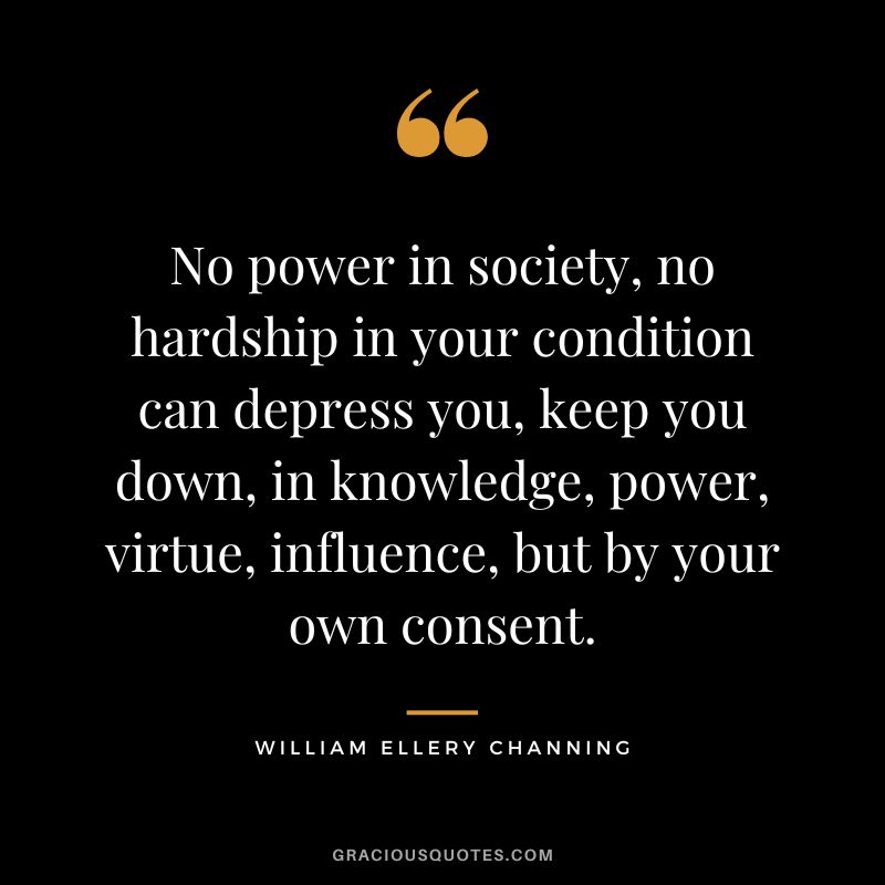 No power in society, no hardship in your condition can depress you, keep you down, in knowledge, power, virtue, influence, but by your own consent. - William Ellery Channing