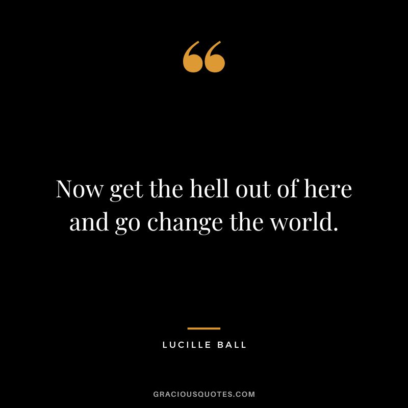Now get the hell out of here and go change the world.