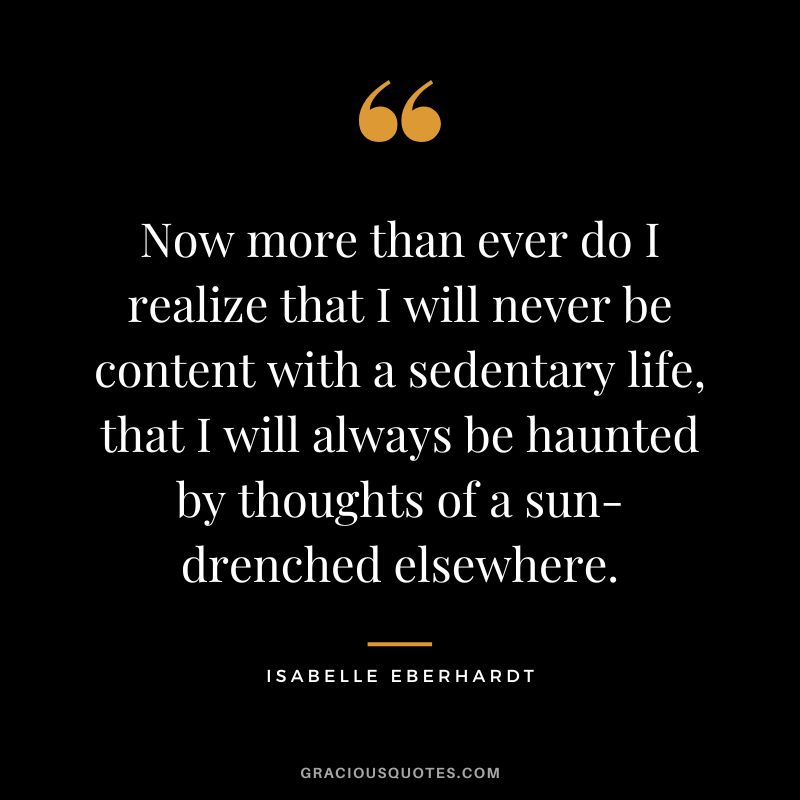 Now more than ever do I realize that I will never be content with a sedentary life, that I will always be haunted by thoughts of a sun-drenched elsewhere. - Isabelle Eberhardt