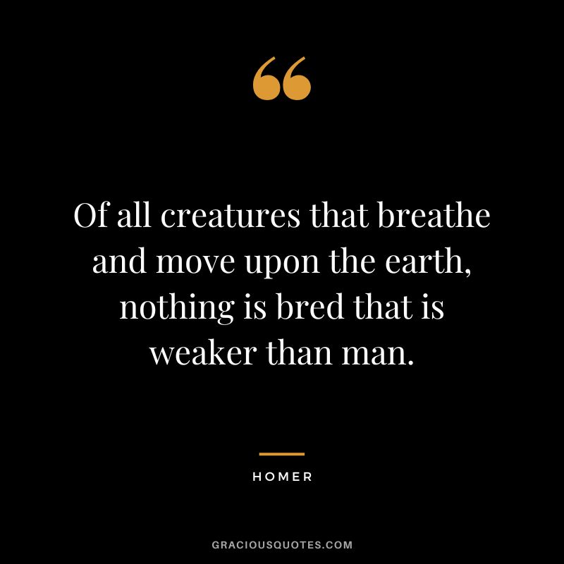 Of all creatures that breathe and move upon the earth, nothing is bred that is weaker than man.