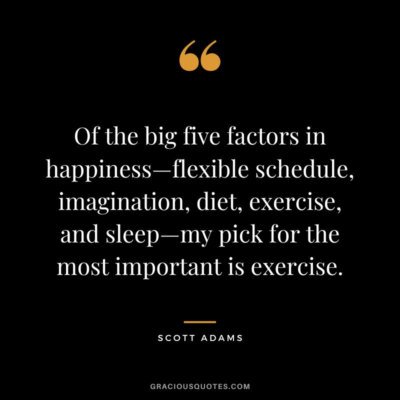 Of the big five factors in happiness—flexible schedule, imagination, diet, exercise, and sleep—my pick for the most important is exercise. - Scott Adams