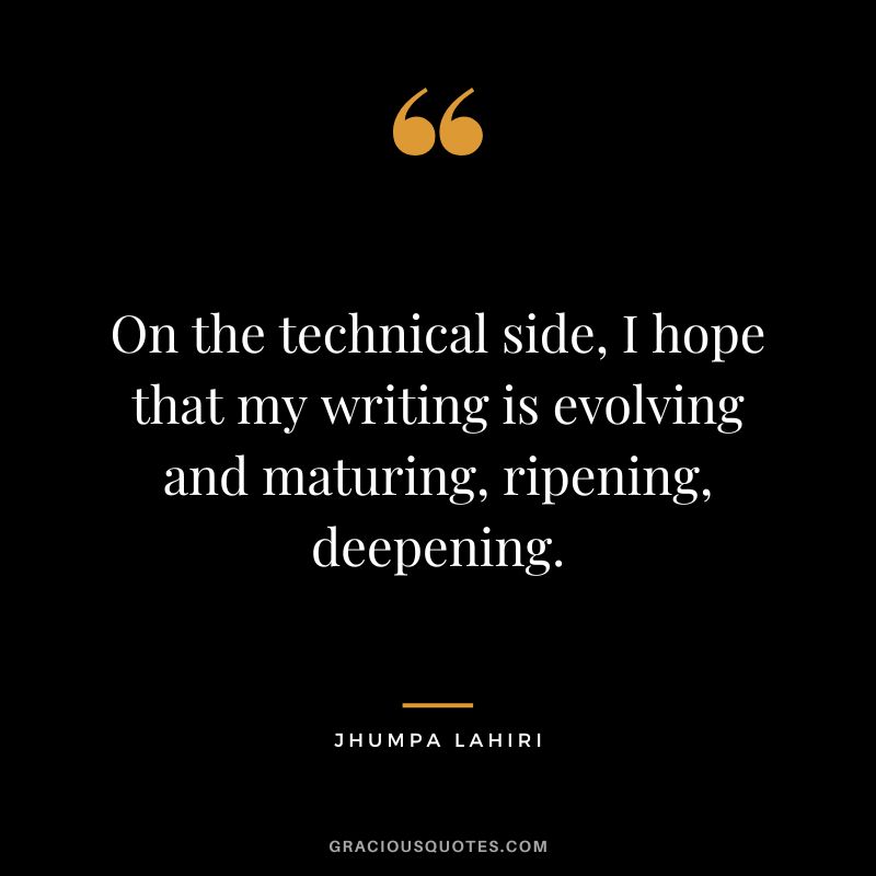 On the technical side, I hope that my writing is evolving and maturing, ripening, deepening.