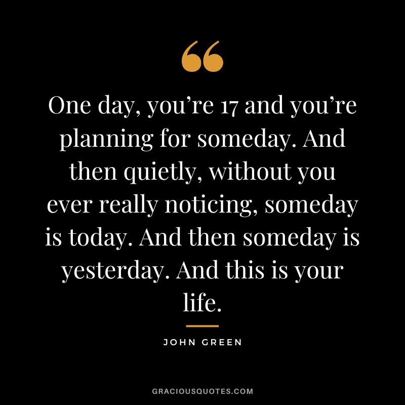 One day, you’re 17 and you’re planning for someday. And then quietly, without you ever really noticing, someday is today. And then someday is yesterday. And this is your life.