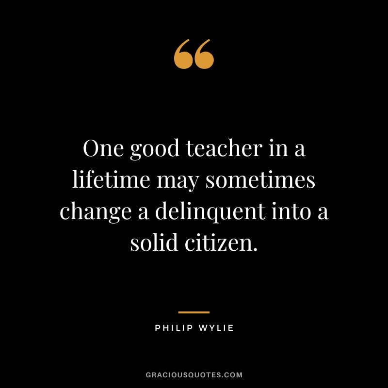 One good teacher in a lifetime may sometimes change a delinquent into a solid citizen. - Philip Wylie