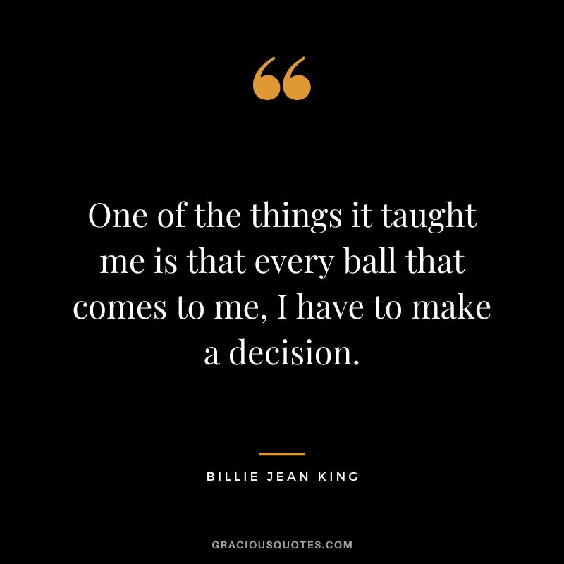 One of the things it taught me is that every ball that comes to me, I have to make a decision. - Billie Jean King