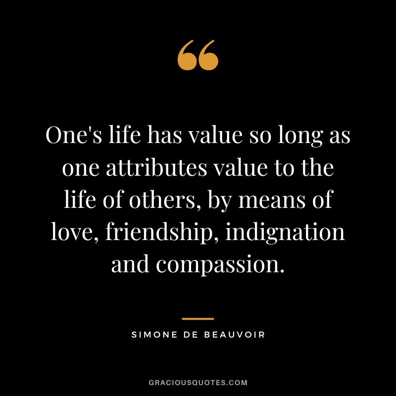 One's life has value so long as one attributes value to the life of others, by means of love, friendship, indignation and compassion. - Simone de Beauvoir