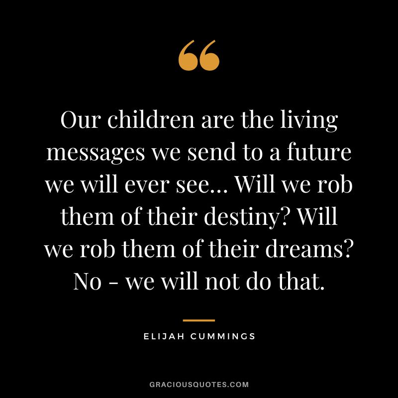 Our children are the living messages we send to a future we will ever see… Will we rob them of their destiny Will we rob them of their dreams No - we will not do that. - Elijah Cummings