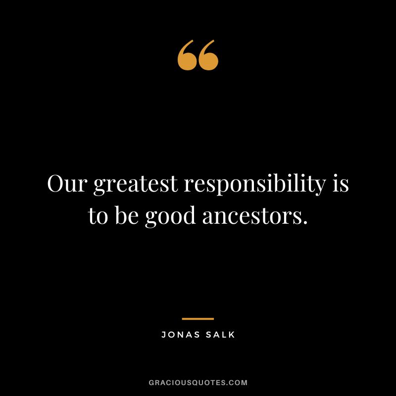 Our greatest responsibility is to be good ancestors.