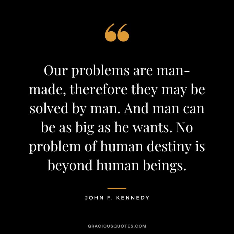 Our problems are man-made, therefore they may be solved by man. And man can be as big as he wants. No problem of human destiny is beyond human beings. - John F. Kennedy