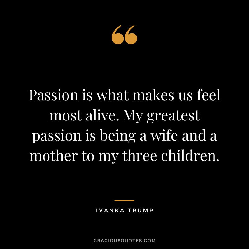 Passion is what makes us feel most alive. My greatest passion is being a wife and a mother to my three children.