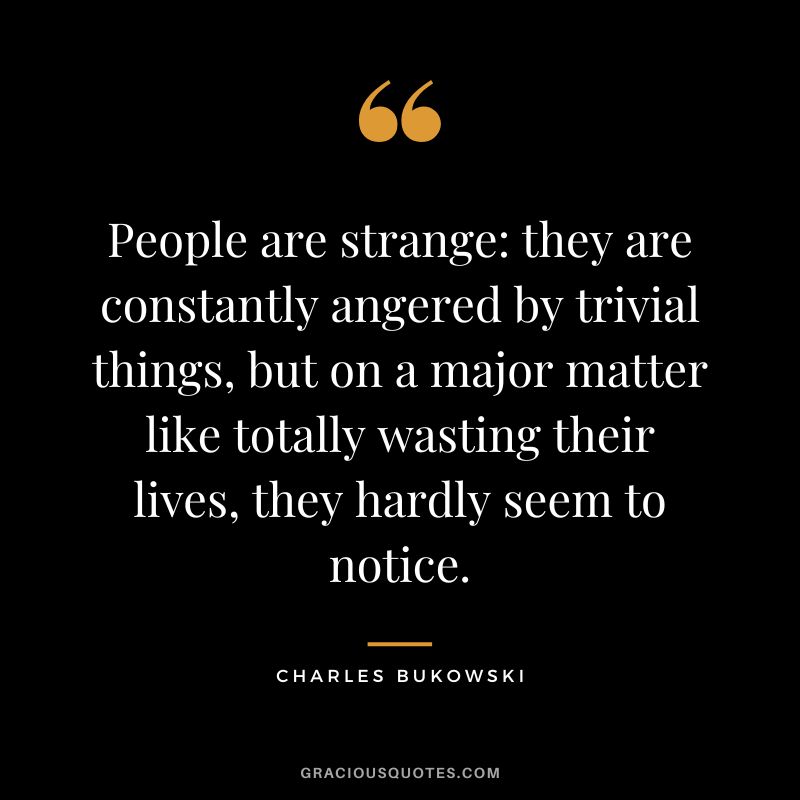 People are strange they are constantly angered by trivial things, but on a major matter like totally wasting their lives, they hardly seem to notice.