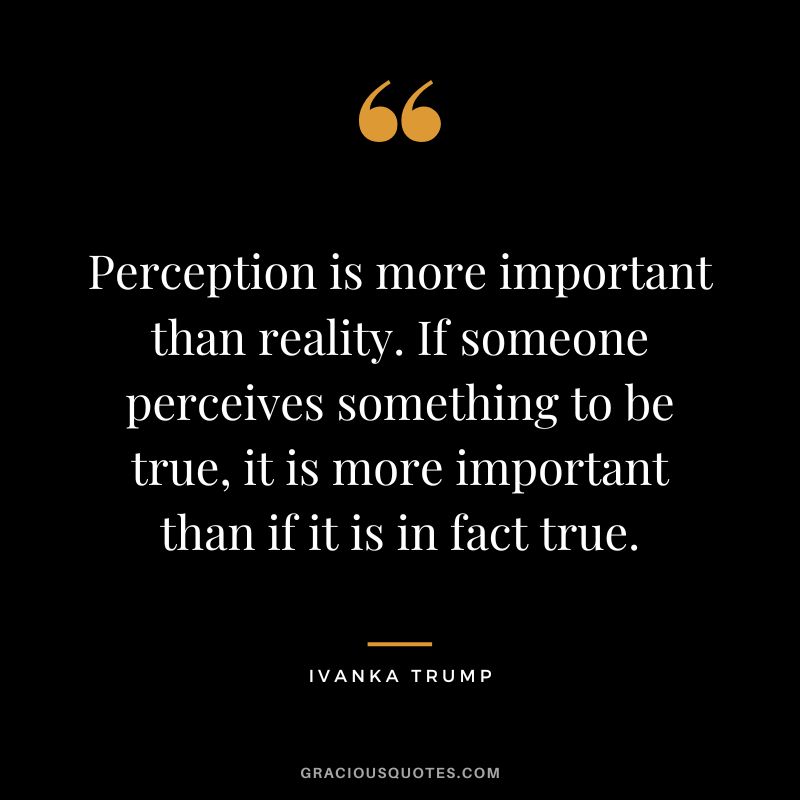 Perception is more important than reality. If someone perceives something to be true, it is more important than if it is in fact true.