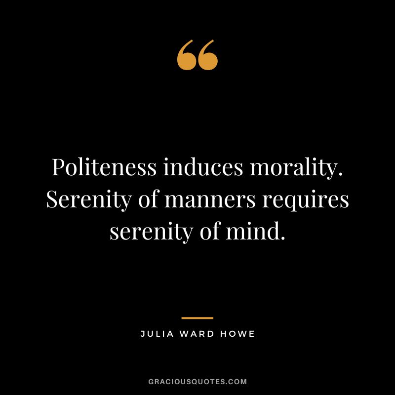 Politeness induces morality. Serenity of manners requires serenity of mind. - Julia Ward Howe