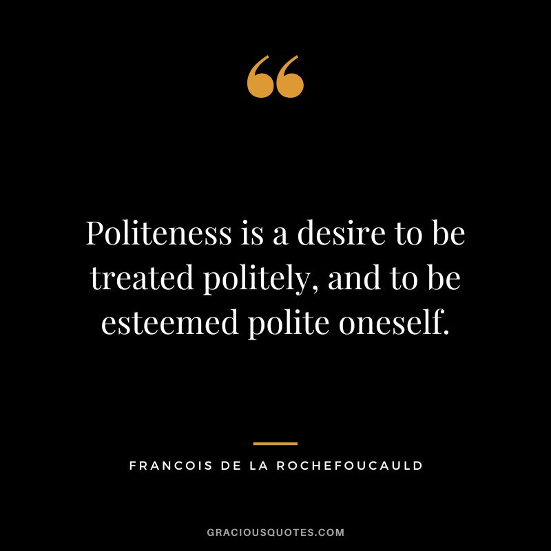 Politeness is a desire to be treated politely, and to be esteemed polite oneself. - Francois de La Rochefoucauld