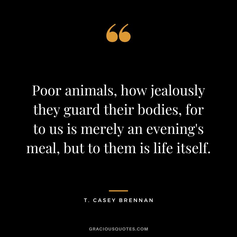 Poor animals, how jealously they guard their bodies, for to us is merely an evening's meal, but to them is life itself. - T. Casey Brennan