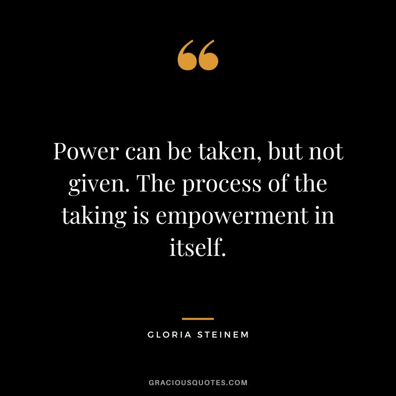 Power can be taken, but not given. The process of the taking is empowerment in itself. - Gloria Steinem