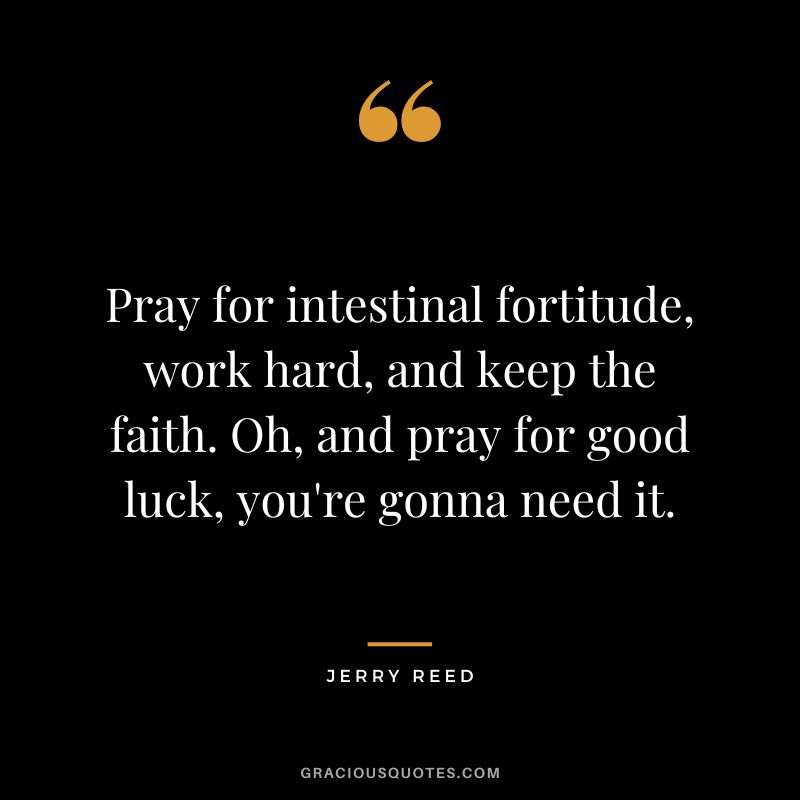 Pray for intestinal fortitude, work hard, and keep the faith. Oh, and pray for good luck, you're gonna need it. - Jerry Reed