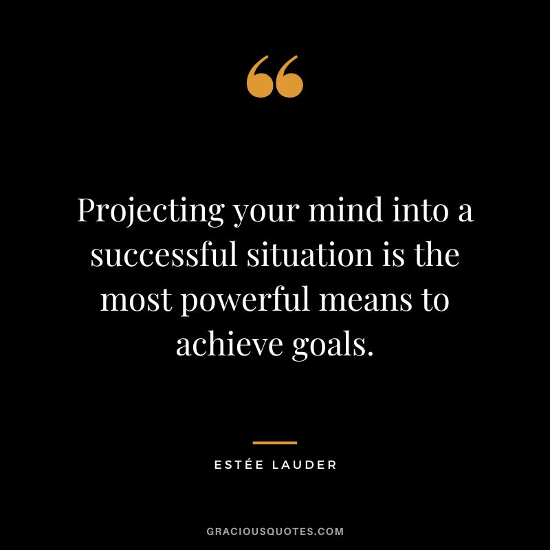 Projecting your mind into a successful situation is the most powerful means to achieve goals.
