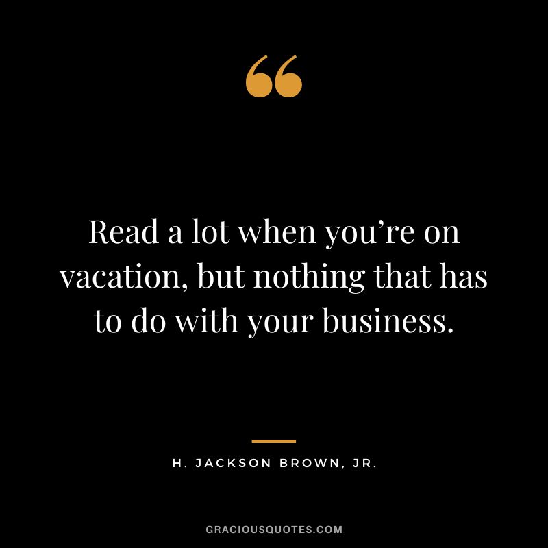 Read a lot when you’re on vacation, but nothing that has to do with your business. - H. Jackson Brown, Jr.